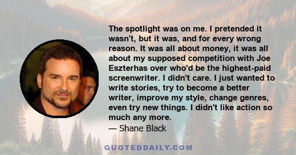 The spotlight was on me. I pretended it wasn't, but it was, and for every wrong reason. It was all about money, it was all about my supposed competition with Joe Eszterhas over who'd be the highest-paid screenwriter. I