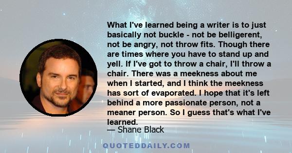 What I've learned being a writer is to just basically not buckle - not be belligerent, not be angry, not throw fits. Though there are times where you have to stand up and yell. If I've got to throw a chair, I'll throw a 