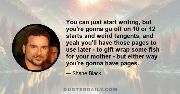 You can just start writing, but you're gonna go off on 10 or 12 starts and weird tangents, and yeah you'll have those pages to use later - to gift wrap some fish for your mother - but either way you're gonna have pages.