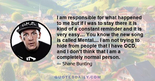 I am responsible for what happened to me but if I was to stay there it is kind of a constant reminder and it is very easy.... You know the new song is called Mental.... I am not trying to hide from people that I have