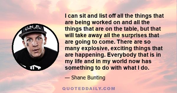 I can sit and list off all the things that are being worked on and all the things that are on the table, but that will take away all the surprises that are going to come. There are so many explosive, exciting things