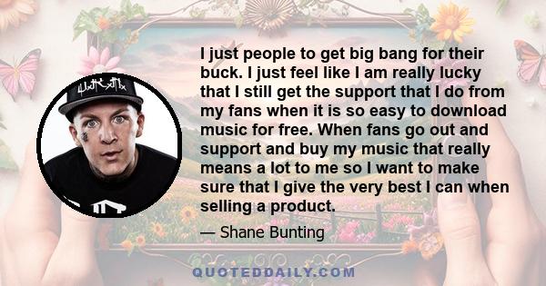 I just people to get big bang for their buck. I just feel like I am really lucky that I still get the support that I do from my fans when it is so easy to download music for free. When fans go out and support and buy my 