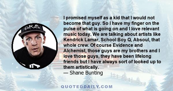 I promised myself as a kid that I would not become that guy. So I have my finger on the pulse of what is going on and I love relevant music today. We are talking about artists like Kendrick Lamar, School Boy Q, Absoul,