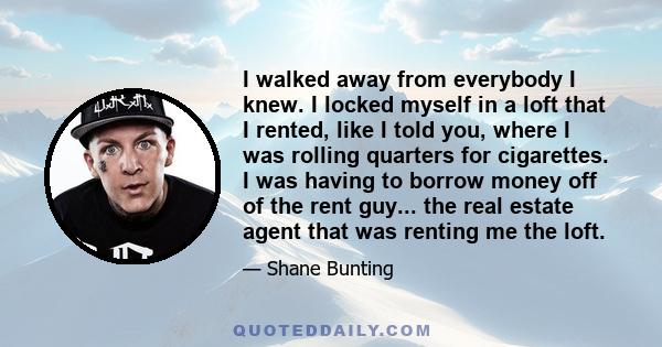 I walked away from everybody I knew. I locked myself in a loft that I rented, like I told you, where I was rolling quarters for cigarettes. I was having to borrow money off of the rent guy... the real estate agent that