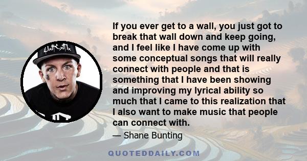 If you ever get to a wall, you just got to break that wall down and keep going, and I feel like I have come up with some conceptual songs that will really connect with people and that is something that I have been