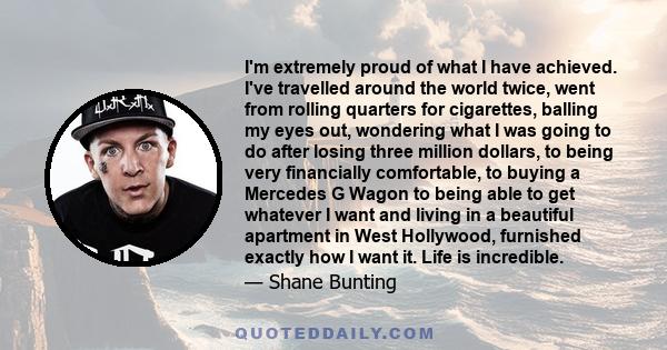 I'm extremely proud of what I have achieved. I've travelled around the world twice, went from rolling quarters for cigarettes, balling my eyes out, wondering what I was going to do after losing three million dollars, to 