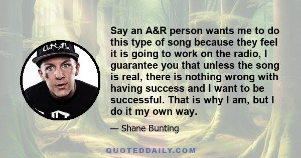 Say an A&R person wants me to do this type of song because they feel it is going to work on the radio, I guarantee you that unless the song is real, there is nothing wrong with having success and I want to be