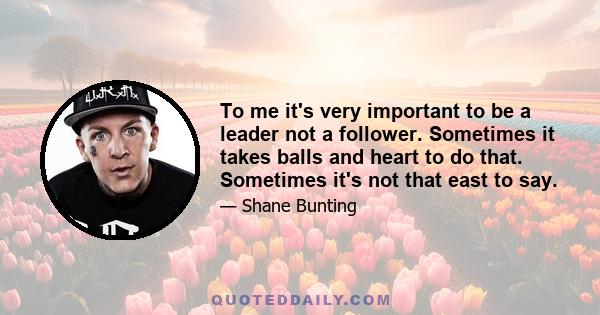 To me it's very important to be a leader not a follower. Sometimes it takes balls and heart to do that. Sometimes it's not that east to say.