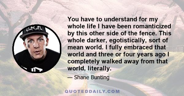 You have to understand for my whole life I have been romanticized by this other side of the fence. This whole darker, egotistically, sort of mean world. I fully embraced that world and three or four years ago I