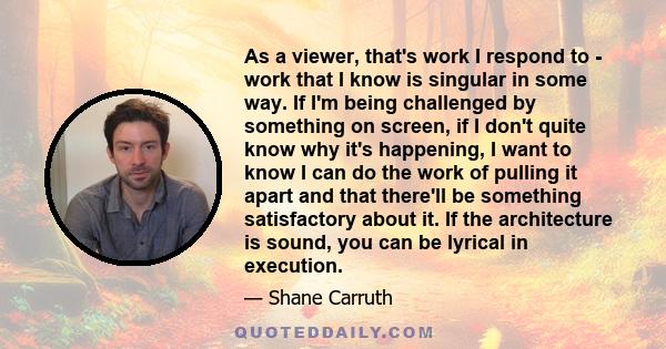 As a viewer, that's work I respond to - work that I know is singular in some way. If I'm being challenged by something on screen, if I don't quite know why it's happening, I want to know I can do the work of pulling it