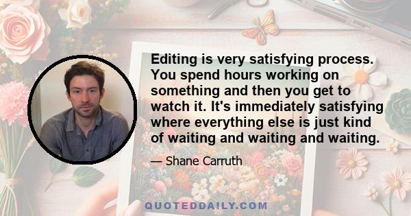 Editing is very satisfying process. You spend hours working on something and then you get to watch it. It's immediately satisfying where everything else is just kind of waiting and waiting and waiting.