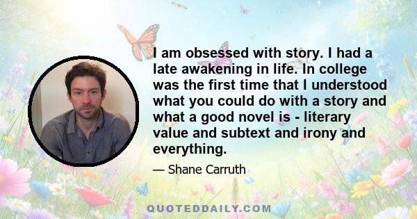 I am obsessed with story. I had a late awakening in life. In college was the first time that I understood what you could do with a story and what a good novel is - literary value and subtext and irony and everything.