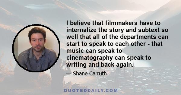 I believe that filmmakers have to internalize the story and subtext so well that all of the departments can start to speak to each other - that music can speak to cinematography can speak to writing and back again.