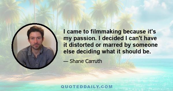 I came to filmmaking because it's my passion. I decided I can't have it distorted or marred by someone else deciding what it should be.