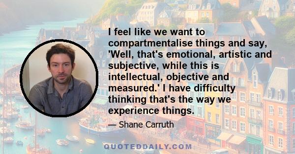 I feel like we want to compartmentalise things and say, 'Well, that's emotional, artistic and subjective, while this is intellectual, objective and measured.' I have difficulty thinking that's the way we experience