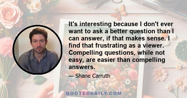 It's interesting because I don't ever want to ask a better question than I can answer, if that makes sense. I find that frustrating as a viewer. Compelling questions, while not easy, are easier than compelling answers.