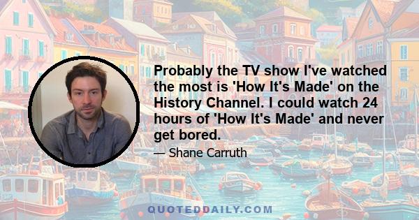 Probably the TV show I've watched the most is 'How It's Made' on the History Channel. I could watch 24 hours of 'How It's Made' and never get bored.