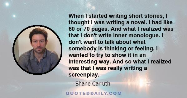 When I started writing short stories, I thought I was writing a novel. I had like 60 or 70 pages. And what I realized was that I don't write inner monologue. I don't want to talk about what somebody is thinking or