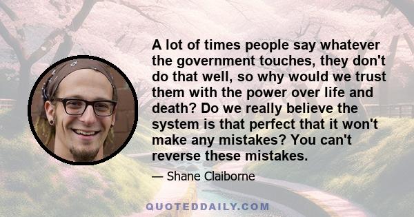 A lot of times people say whatever the government touches, they don't do that well, so why would we trust them with the power over life and death? Do we really believe the system is that perfect that it won't make any