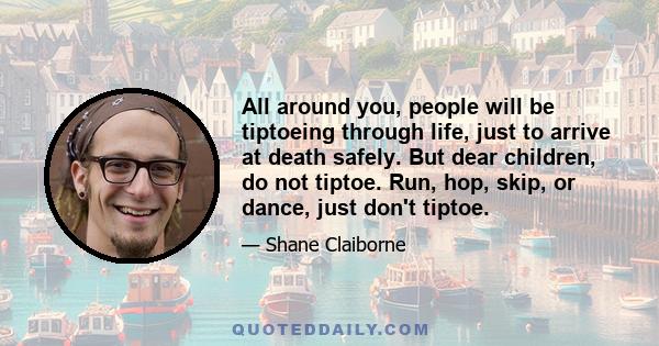 All around you, people will be tiptoeing through life, just to arrive at death safely. But dear children, do not tiptoe. Run, hop, skip, or dance, just don't tiptoe.