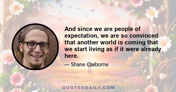 And since we are people of expectation, we are so convinced that another world is coming that we start living as if it were already here.