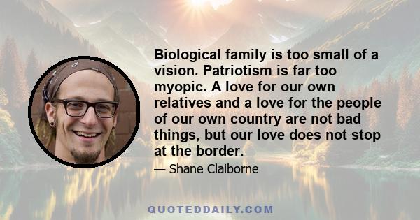 Biological family is too small of a vision. Patriotism is far too myopic. A love for our own relatives and a love for the people of our own country are not bad things, but our love does not stop at the border.