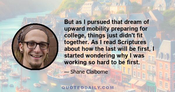 But as I pursued that dream of upward mobility preparing for college, things just didn't fit together. As I read Scriptures about how the last will be first, I started wondering why I was working so hard to be first.