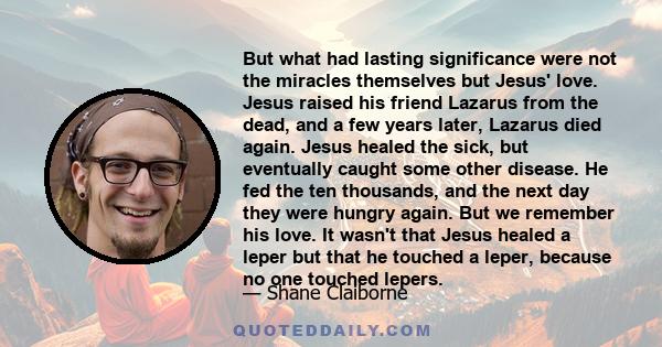 But what had lasting significance were not the miracles themselves but Jesus' love. Jesus raised his friend Lazarus from the dead, and a few years later, Lazarus died again. Jesus healed the sick, but eventually caught