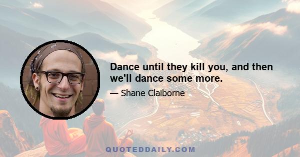 Dance until they kill you, and then we'll dance some more.