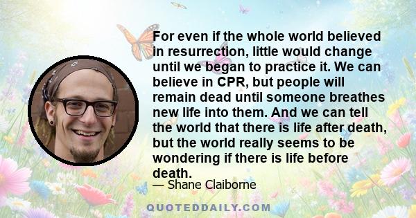 For even if the whole world believed in resurrection, little would change until we began to practice it. We can believe in CPR, but people will remain dead until someone breathes new life into them. And we can tell the