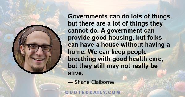 Governments can do lots of things, but there are a lot of things they cannot do. A government can provide good housing, but folks can have a house without having a home. We can keep people breathing with good health