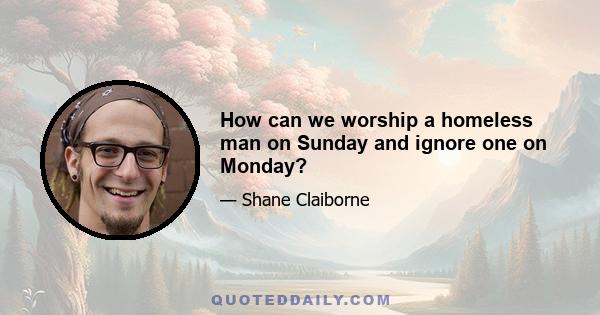 How can we worship a homeless man on Sunday and ignore one on Monday?