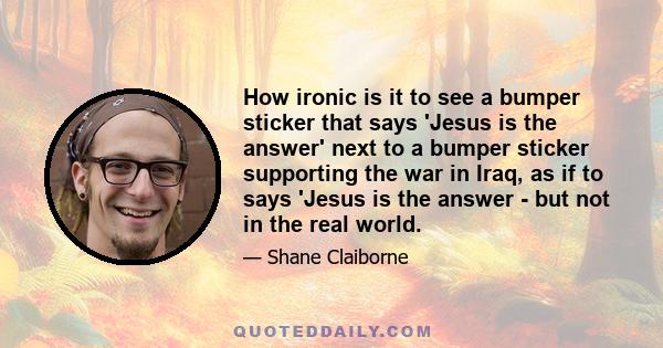 How ironic is it to see a bumper sticker that says 'Jesus is the answer' next to a bumper sticker supporting the war in Iraq, as if to says 'Jesus is the answer - but not in the real world.