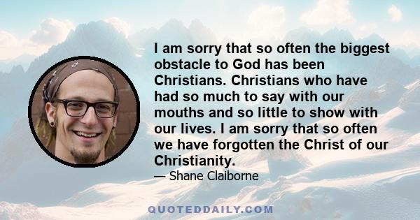 I am sorry that so often the biggest obstacle to God has been Christians. Christians who have had so much to say with our mouths and so little to show with our lives. I am sorry that so often we have forgotten the