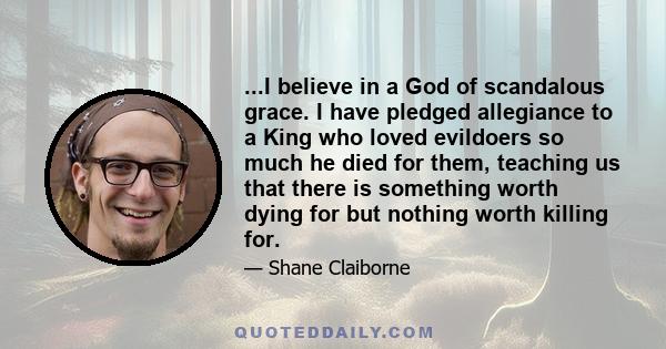 ...I believe in a God of scandalous grace. I have pledged allegiance to a King who loved evildoers so much he died for them, teaching us that there is something worth dying for but nothing worth killing for.