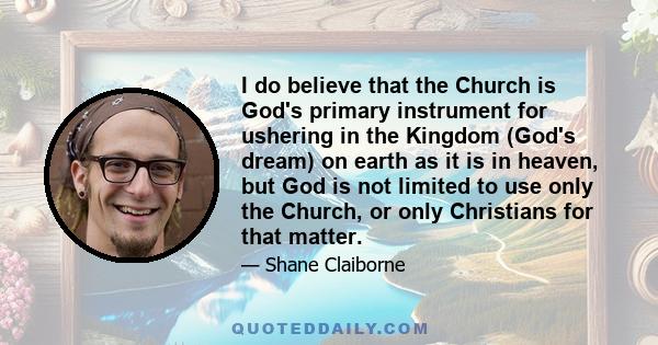 I do believe that the Church is God's primary instrument for ushering in the Kingdom (God's dream) on earth as it is in heaven, but God is not limited to use only the Church, or only Christians for that matter.