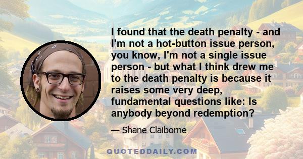 I found that the death penalty  -  and I'm not a hot-button issue person, you know, I'm not a single issue person  -  but what I think drew me to the death penalty is because it raises some very deep, fundamental