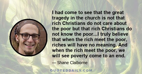 I had come to see that the great tragedy in the church is not that rich Christians do not care about the poor but that rich Christians do not know the poor...I truly believe that when the rich meet the poor, riches will 