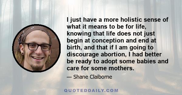 I just have a more holistic sense of what it means to be for life, knowing that life does not just begin at conception and end at birth, and that if I am going to discourage abortion, I had better be ready to adopt some 