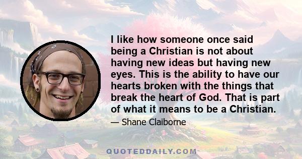 I like how someone once said being a Christian is not about having new ideas but having new eyes. This is the ability to have our hearts broken with the things that break the heart of God. That is part of what it means