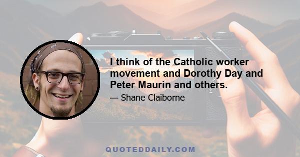 I think of the Catholic worker movement and Dorothy Day and Peter Maurin and others.