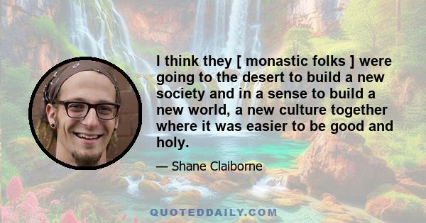 I think they [ monastic folks ] were going to the desert to build a new society and in a sense to build a new world, a new culture together where it was easier to be good and holy.