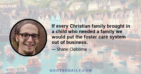 If every Christian family brought in a child who needed a family we would put the foster care system out of business.