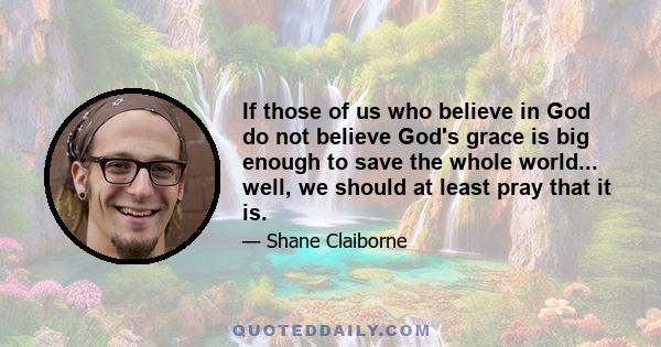 If those of us who believe in God do not believe God's grace is big enough to save the whole world... well, we should at least pray that it is.