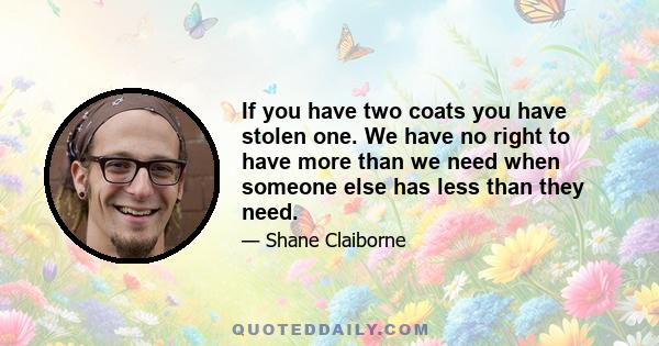 If you have two coats you have stolen one. We have no right to have more than we need when someone else has less than they need.