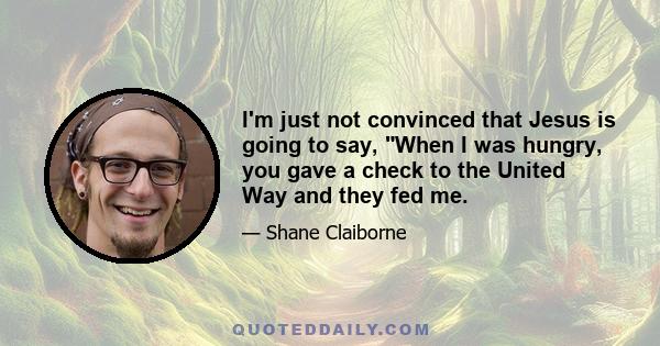 I'm just not convinced that Jesus is going to say, When I was hungry, you gave a check to the United Way and they fed me.