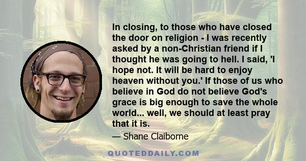 In closing, to those who have closed the door on religion - I was recently asked by a non-Christian friend if I thought he was going to hell. I said, 'I hope not. It will be hard to enjoy heaven without you.' If those