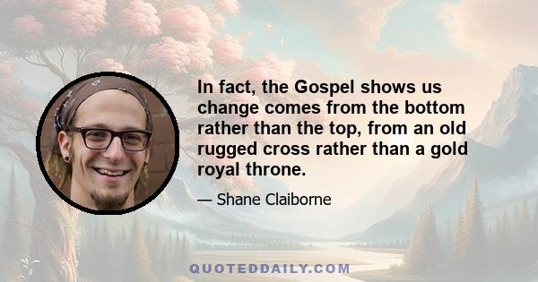 In fact, the Gospel shows us change comes from the bottom rather than the top, from an old rugged cross rather than a gold royal throne.