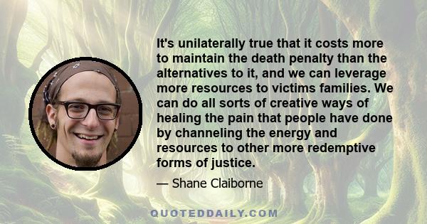 It's unilaterally true that it costs more to maintain the death penalty than the alternatives to it, and we can leverage more resources to victims families. We can do all sorts of creative ways of healing the pain that