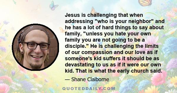 Jesus is challenging that when addressing who is your neighbor and he has a lot of hard things to say about family, unless you hate your own family you are not going to be a disciple. He is challenging the limits of our 